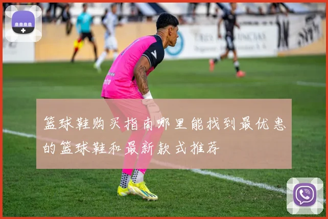 篮球鞋购买指南哪里能找到最优惠的篮球鞋和最新款式推荐