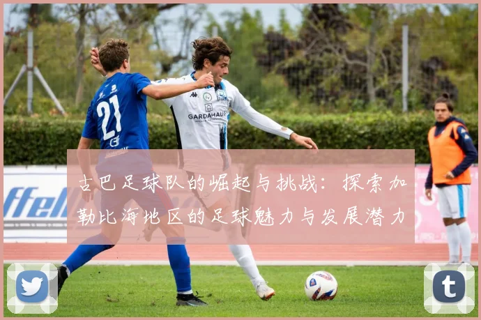 古巴足球队的崛起与挑战：探索加勒比海地区的足球魅力与发展潜力