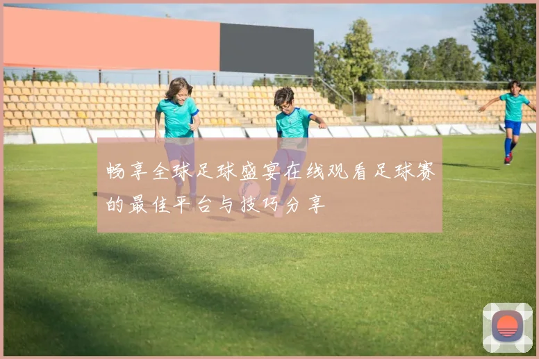 畅享全球足球盛宴在线观看足球赛的最佳平台与技巧分享